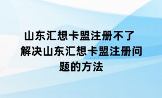 山东汇想卡盟注册不了 解决山东汇想卡盟注册问题的方法